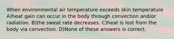 When environmental air temperature exceeds skin temperature A)heat gain can occur in the body through convection and/or radiation. B)the sweat rate decreases. C)heat is lost from the body via convection. D)None of these answers is correct.