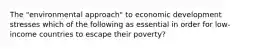 The "environmental approach" to economic development stresses which of the following as essential in order for low-income countries to escape their poverty?