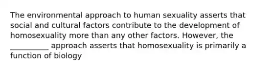 The environmental approach to human sexuality asserts that social and cultural factors contribute to the development of homosexuality more than any other factors. However, the __________ approach asserts that homosexuality is primarily a function of biology