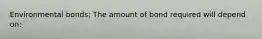 Environmental bonds; The amount of bond required will depend on: