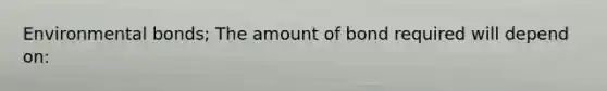 Environmental bonds; The amount of bond required will depend on: