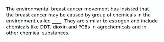 The environmental breast cancer movement has insisted that the breast cancer may be caused by group of chemicals in the environment called ____. They are similar to estrogen and include chemicals like DDT, dioxin and PCBs in agrochemicals and in other chemical substances.