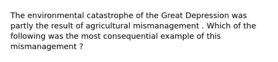 The environmental catastrophe of the Great Depression was partly the result of agricultural mismanagement . Which of the following was the most consequential example of this mismanagement ?