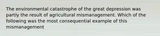 The environmental catastrophe of the great depression was partly the result of agricultural mismanagement. Which of the following was the most consequential example of this mismanagement