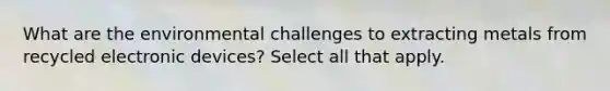 What are the environmental challenges to extracting metals from recycled electronic devices? Select all that apply.