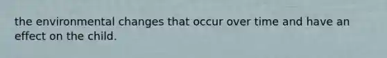 the environmental changes that occur over time and have an effect on the child.
