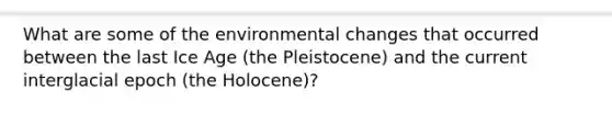 What are some of the environmental changes that occurred between the last Ice Age (the Pleistocene) and the current interglacial epoch (the Holocene)?