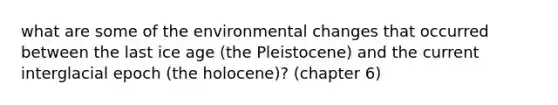 what are some of the environmental changes that occurred between the last ice age (the Pleistocene) and the current interglacial epoch (the holocene)? (chapter 6)