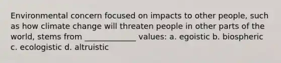 Environmental concern focused on impacts to other people, such as how climate change will threaten people in other parts of the world, stems from _____________ values: a. egoistic b. biospheric c. ecologistic d. altruistic