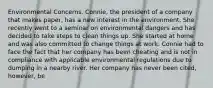 Environmental Concerns. Connie, the president of a company that makes paper, has a new interest in the environment. She recently went to a seminar on environmental dangers and has decided to take steps to clean things up. She started at home and was also committed to change things at work. Connie had to face the fact that her company has been cheating and is not in compliance with applicable environmental regulations due to dumping in a nearby river. Her company has never been cited, however, be