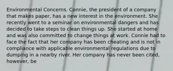 Environmental Concerns. Connie, the president of a company that makes paper, has a new interest in the environment. She recently went to a seminar on environmental dangers and has decided to take steps to clean things up. She started at home and was also committed to change things at work. Connie had to face the fact that her company has been cheating and is not in compliance with applicable environmental regulations due to dumping in a nearby river. Her company has never been cited, however, be