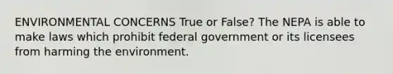 ENVIRONMENTAL CONCERNS True or False? The NEPA is able to make laws which prohibit federal government or its licensees from harming the environment.