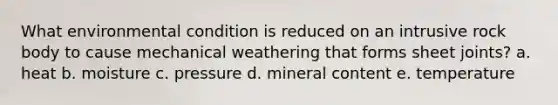 What environmental condition is reduced on an intrusive rock body to cause mechanical weathering that forms sheet joints? a. heat b. moisture c. pressure d. mineral content e. temperature