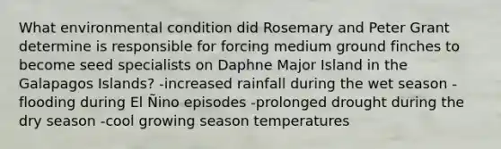 What environmental condition did Rosemary and Peter Grant determine is responsible for forcing medium ground finches to become seed specialists on Daphne Major Island in the Galapagos Islands? -increased rainfall during the wet season -flooding during El Ñino episodes -prolonged drought during the dry season -cool growing season temperatures