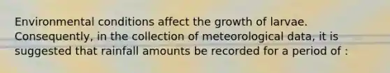 Environmental conditions affect the growth of larvae. Consequently, in the collection of meteorological data, it is suggested that rainfall amounts be recorded for a period of :