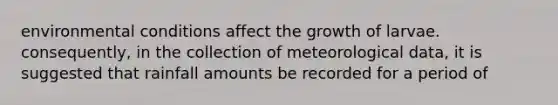 environmental conditions affect the growth of larvae. consequently, in the collection of meteorological data, it is suggested that rainfall amounts be recorded for a period of