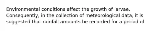 Environmental conditions affect the growth of larvae. Consequently, in the collection of meteorological data, it is suggested that rainfall amounts be recorded for a period of