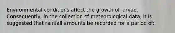 Environmental conditions affect the growth of larvae. Consequently, in the collection of meteorological data, it is suggested that rainfall amounts be recorded for a period of:​