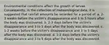 Environmental conditions affect the growth of larvae. Consequently, in the collection of meteorological data, it is suggested that rainfall amounts be recorded for a period of:​ a. ​2-3 weeks before the victim's disappearance and 3 to 5 hours after the body was discovered. b. 2-3 days before the victim's disappearance and 3 to 5 days after the body was discovered. c. ​1-2 weeks before the victim's disappearance and 3 to 5 days after the body was discovered. d. 1-2 days before the victim's disappearance and 3 to 5 days after the body was discovered.