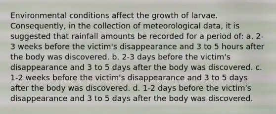 Environmental conditions affect the growth of larvae. Consequently, in the collection of meteorological data, it is suggested that rainfall amounts be recorded for a period of:​ a. ​2-3 weeks before the victim's disappearance and 3 to 5 hours after the body was discovered. b. 2-3 days before the victim's disappearance and 3 to 5 days after the body was discovered. c. ​1-2 weeks before the victim's disappearance and 3 to 5 days after the body was discovered. d. 1-2 days before the victim's disappearance and 3 to 5 days after the body was discovered.