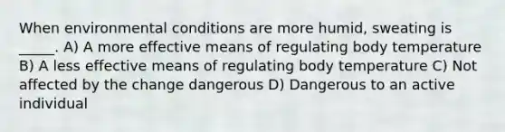 When environmental conditions are more humid, sweating is _____. A) A more effective means of regulating body temperature B) A less effective means of regulating body temperature C) Not affected by the change dangerous D) Dangerous to an active individual