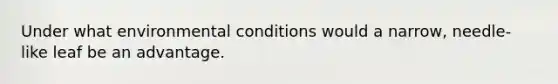 Under what environmental conditions would a narrow, needle-like leaf be an advantage.