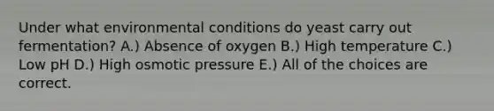 Under what environmental conditions do yeast carry out fermentation? A.) Absence of oxygen B.) High temperature C.) Low pH D.) High osmotic pressure E.) All of the choices are correct.