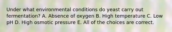 Under what environmental conditions do yeast carry out fermentation? A. Absence of oxygen B. High temperature C. Low pH D. High osmotic pressure E. All of the choices are correct.