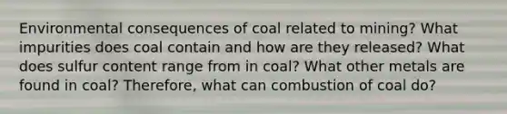 Environmental consequences of coal related to mining? What impurities does coal contain and how are they released? What does sulfur content range from in coal? What other metals are found in coal? Therefore, what can combustion of coal do?