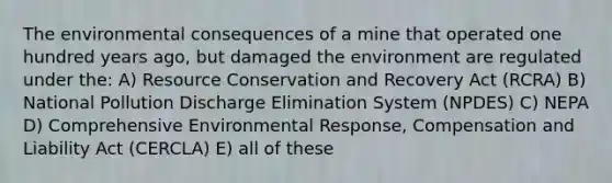 The environmental consequences of a mine that operated one hundred years ago, but damaged the environment are regulated under the: A) Resource Conservation and Recovery Act (RCRA) B) National Pollution Discharge Elimination System (NPDES) C) NEPA D) Comprehensive Environmental Response, Compensation and Liability Act (CERCLA) E) all of these