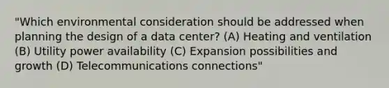 "Which environmental consideration should be addressed when planning the design of a data center? (A) Heating and ventilation (B) Utility power availability (C) Expansion possibilities and growth (D) Telecommunications connections"