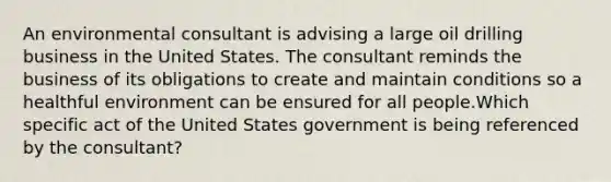 An environmental consultant is advising a large oil drilling business in the United States. The consultant reminds the business of its obligations to create and maintain conditions so a healthful environment can be ensured for all people.Which specific act of the United States government is being referenced by the consultant?