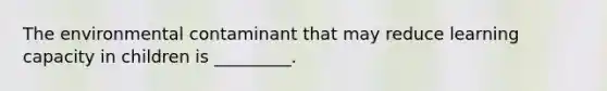The environmental contaminant that may reduce learning capacity in children is _________.
