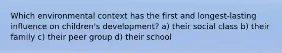 Which environmental context has the first and longest-lasting influence on children's development? a) their social class b) their family c) their peer group d) their school