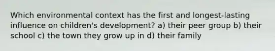 Which environmental context has the first and longest-lasting influence on children's development? a) their peer group b) their school c) the town they grow up in d) their family