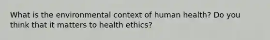 What is the environmental context of human health? Do you think that it matters to health ethics?