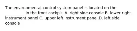 The environmental control system panel is located on the __________ in the front cockpit. A. right side console B. lower right instrument panel C. upper left instrument panel D. left side console