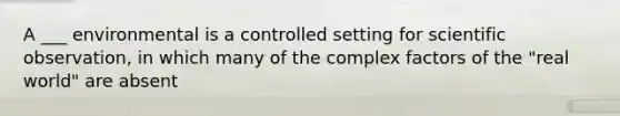 A ___ environmental is a controlled setting for scientific observation, in which many of the complex factors of the "real world" are absent