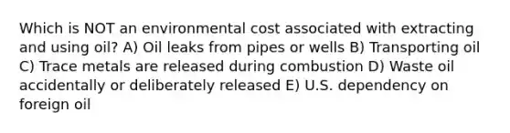 Which is NOT an environmental cost associated with extracting and using oil? A) Oil leaks from pipes or wells B) Transporting oil C) Trace metals are released during combustion D) Waste oil accidentally or deliberately released E) U.S. dependency on foreign oil