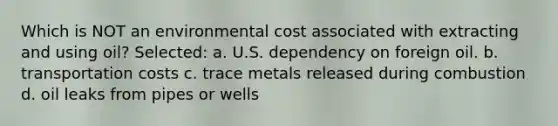 Which is NOT an environmental cost associated with extracting and using oil? Selected: a. U.S. dependency on foreign oil. b. transportation costs c. trace metals released during combustion d. oil leaks from pipes or wells