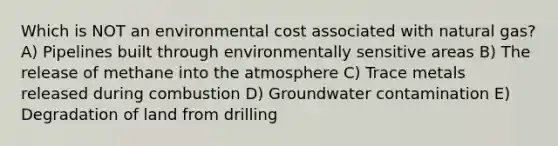 Which is NOT an environmental cost associated with natural gas? A) Pipelines built through environmentally sensitive areas B) The release of methane into the atmosphere C) Trace metals released during combustion D) Groundwater contamination E) Degradation of land from drilling