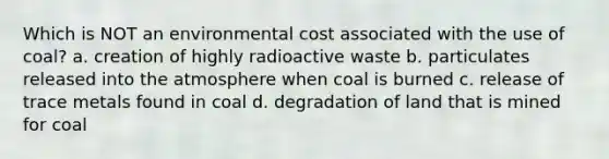 Which is NOT an environmental cost associated with the use of coal? a. creation of highly radioactive waste b. particulates released into the atmosphere when coal is burned c. release of trace metals found in coal d. degradation of land that is mined for coal