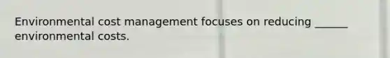 Environmental cost management focuses on reducing ______ environmental costs.