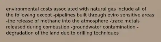 environmental costs associated with natural gas include all of the following except -pipelines built through eviro sensitive areas -the release of methane into the atmosphere -trace metals released during combustion -groundwater contamination -degradation of the land due to drilling techniques