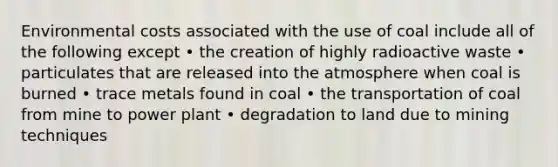 Environmental costs associated with the use of coal include all of the following except • the creation of highly radioactive waste • particulates that are released into the atmosphere when coal is burned • trace metals found in coal • the transportation of coal from mine to power plant • degradation to land due to mining techniques