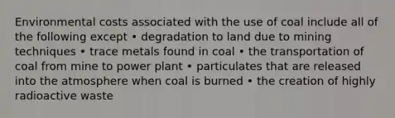 Environmental costs associated with the use of coal include all of the following except • degradation to land due to mining techniques • trace metals found in coal • the transportation of coal from mine to power plant • particulates that are released into the atmosphere when coal is burned • the creation of highly radioactive waste