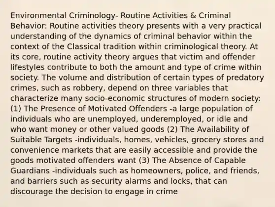 Environmental Criminology- Routine Activities & Criminal Behavior: Routine activities theory presents with a very practical understanding of the dynamics of criminal behavior within the context of the Classical tradition within criminological theory. At its core, routine activity theory argues that victim and offender lifestyles contribute to both the amount and type of crime within society. The volume and distribution of certain types of predatory crimes, such as robbery, depend on three variables that characterize many socio-economic structures of modern society: (1) The Presence of Motivated Offenders -a large population of individuals who are unemployed, underemployed, or idle and who want money or other valued goods (2) The Availability of Suitable Targets -individuals, homes, vehicles, grocery stores and convenience markets that are easily accessible and provide the goods motivated offenders want (3) The Absence of Capable Guardians -individuals such as homeowners, police, and friends, and barriers such as security alarms and locks, that can discourage the decision to engage in crime