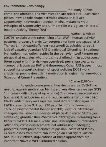 Environmental Criminology: __________________________________________ the study of how crime, the offender, and victimization are related to: -particular places -how people shape activities around that place -Opportunity: a favorable function of circumstances **10 Principles of Opportunity and Crime (table 9.1 pg. 207 in txtbk.) Routine Activity Theory (RAT): ____________________________________________ *Cohen & Felson (1979) -explain crime rates rising after WWll -human activity patterns -property trends Convergence (of time and space) of 3 Things: 1. motivated offender (assumed) 2. suitable target 3. lack of capable guardian RAT & Individual Offending -Situational Motivation: motivation resides in the behavior itself *important phrase that explains why there's most offending in adolescence (time spent with friends= unsupervised, peers, unstructured) *compare & contrast RAT and deterrence Other RAT Issues: -most support for property crime -hot spots policing DOES work -criticisms: people don't think motivation is a given for everybody Situational Crime Prevention: ___________________________________________ *Clarke (1980) -___________ to guide crime prevention -focus on the EVENT -no need to explain motivation b/c it's a given -How can we use SCP? 1. increase difficulty (put up a fence) 2. increase perceived risk (cameras) 3. reduce rewards 4. reduce rationalization -in 1995, Clarke adds theory and says we need different strategies for EACH crime (table 9.3. pg. 220 in txtbk.) Crime Prevention Through Environmental Design (CPTED): -Natural Strategies: changing the layout and design of place -Organized Strategies: increasing guardianship -Mechanical Strategies: increasing tools Other SCP/CPTED Issues: -criticisms: assumption of motivated offenders, crime displacement, not addressing underlying problems, can't prevent crimes of passion, costs of SCP may exceed losses from theft, can infringe on civil rights -article about CCTV: ethical implications of these approaches are important *have a WELL-informed opinion