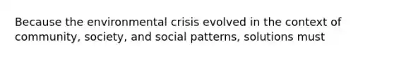 Because the environmental crisis evolved in the context of community, society, and social patterns, solutions must