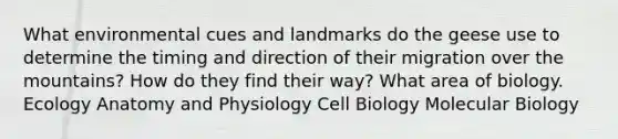 What environmental cues and landmarks do the geese use to determine the timing and direction of their migration over the mountains? How do they find their way? What area of biology. Ecology Anatomy and Physiology Cell Biology Molecular Biology